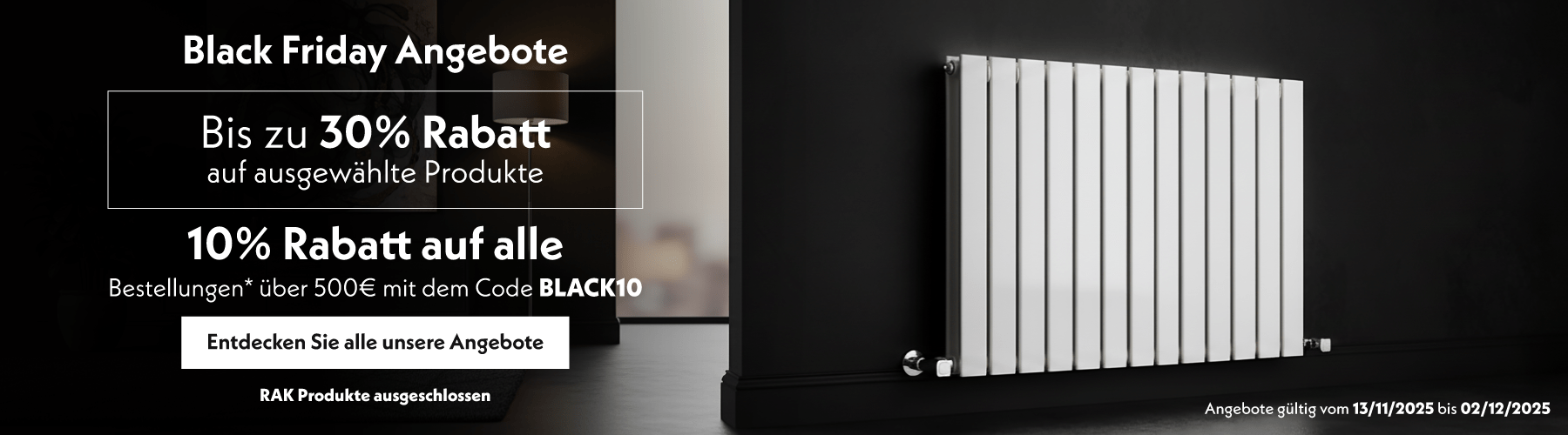 Black Friday Angebote  Bis zu 30% Rabatt auf ausgewählte Produkte  10% Rabatt auf alle Bestellungen* über 500€ mit dem Code BLACK10  Entdecken Sie alle unsere Angebote  Angebote gültig vom 13/11/2025 bis 02/12/2025  RAK Produkte ausgeschlossen